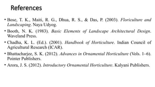 References
• Bose, T. K., Maiti, R. G., Dhua, R. S., & Das, P. (2003). Floriculture and
Landscaping. Naya Udyog.
• Booth, N. K. (1983). Basic Elements of Landscape Architectural Design.
Waveland Press.
• Chadha, K. L. (Ed.). (2001). Handbook of Horticulture. Indian Council of
Agricultural Research (ICAR).
• Bhattacharjee, S. K. (2012). Advances in Ornamental Horticulture (Vols. 1–6).
Pointer Publishers.
• Arora, J. S. (2012). Introductory Ornamental Horticulture. Kalyani Publishers.
 
