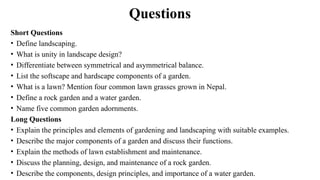 Questions
Short Questions
• Define landscaping.
• What is unity in landscape design?
• Differentiate between symmetrical and asymmetrical balance.
• List the softscape and hardscape components of a garden.
• What is a lawn? Mention four common lawn grasses grown in Nepal.
• Define a rock garden and a water garden.
• Name five common garden adornments.
Long Questions
• Explain the principles and elements of gardening and landscaping with suitable examples.
• Describe the major components of a garden and discuss their functions.
• Explain the methods of lawn establishment and maintenance.
• Discuss the planning, design, and maintenance of a rock garden.
• Describe the components, design principles, and importance of a water garden.
 