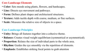 Core Landscape Elements
• Color: Sets moods using plants, flowers, and hardscapes.
• Line: Directs eye movement and pathways.
• Form: Defines plant shapes and architectural structures.
• Texture: Adds tactile depth with coarse, medium, or fine surfaces.
• Scale: Measures the relative size of objects in a space.
Core Landscape Principles
• Unity: Brings all features together into a cohesive theme.
• Balance: Creates visual weight equilibrium (symmetrical or asymmetrical).
• Proportion: Relates the size of individual parts to the whole area.
• Rhythm: Guides the eye smoothly via the repetition of elements.
• Emphasis: Establishes striking focal points to grab attention
 