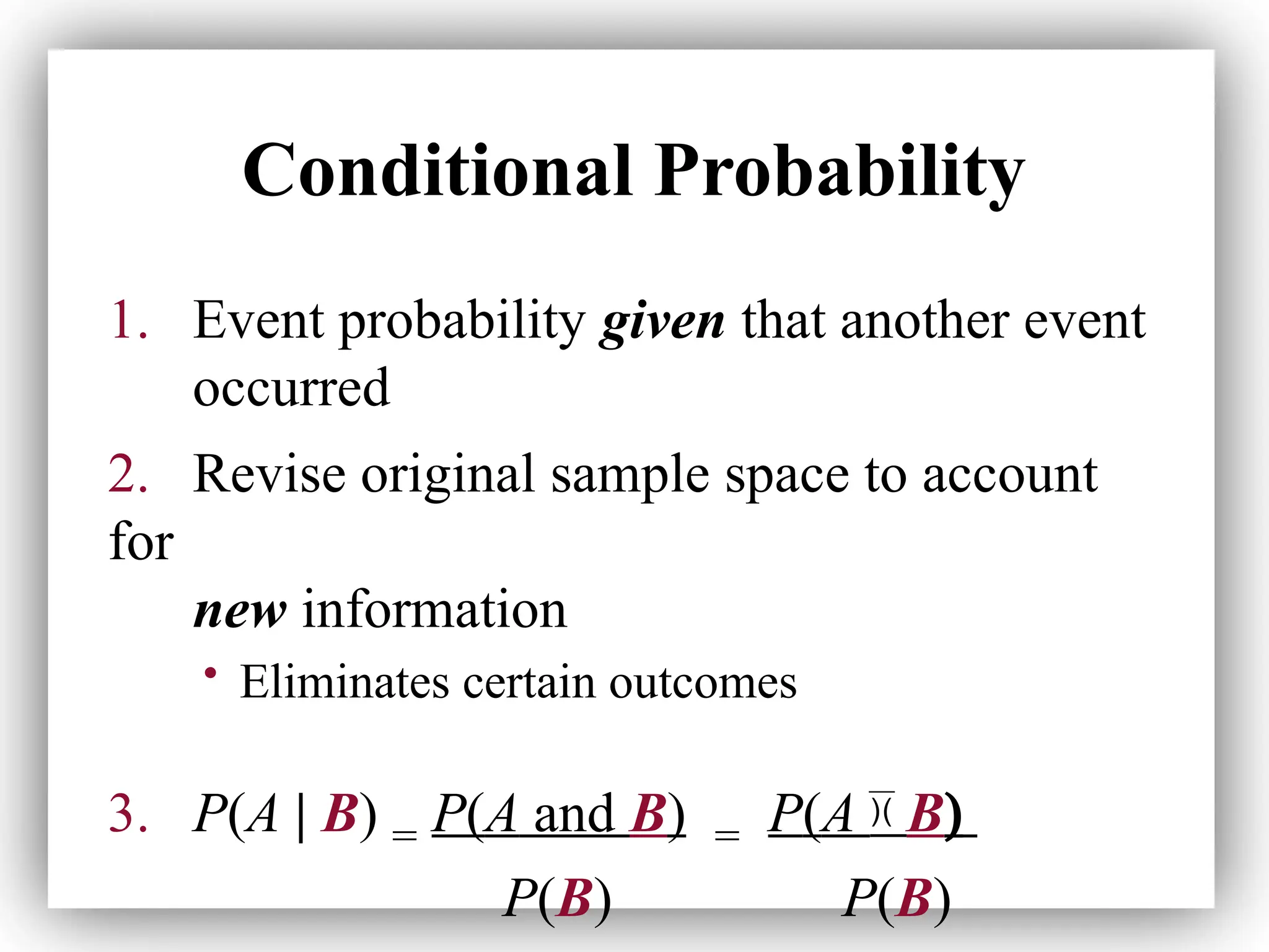 Conditional Probability
1. Event probability given that another event
occurred
2. Revise original sample space to account
for
new information
• Eliminates certain outcomes
3. P(A | B) = P(A and B) = P(A  B)
P(B) P(B)
 