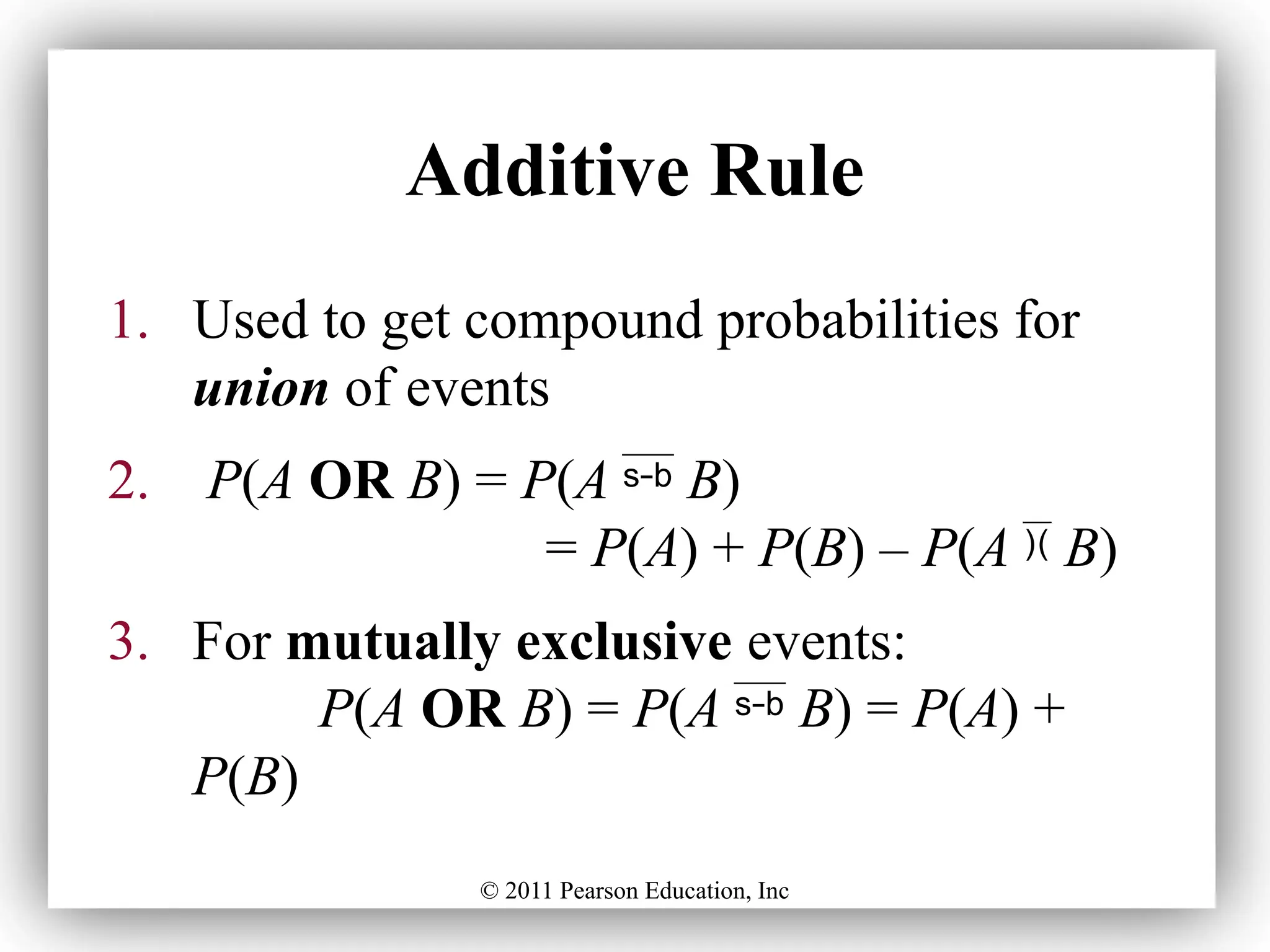 © 2011 Pearson Education, Inc
Additive Rule
1. Used to get compound probabilities for
union of events
2. P(A OR B) = P(A  B)
= P(A) + P(B) – P(A  B)
3. For mutually exclusive events:
P(A OR B) = P(A  B) = P(A) +
P(B)
 