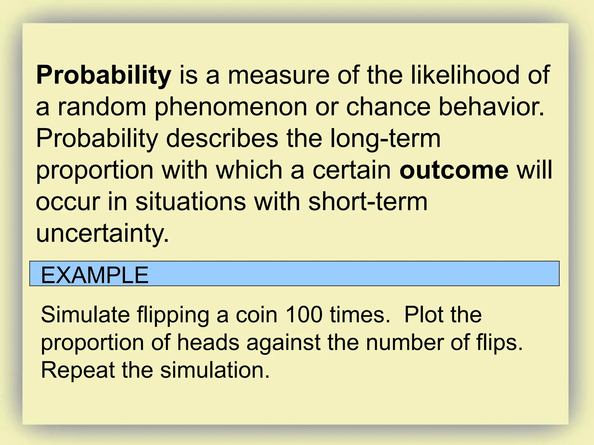 Probability is a measure of the likelihood of
a random phenomenon or chance behavior.
Probability describes the long-term
proportion with which a certain outcome will
occur in situations with short-term
uncertainty.
EXAMPLE
Simulate flipping a coin 100 times. Plot the
proportion of heads against the number of flips.
Repeat the simulation.
 
