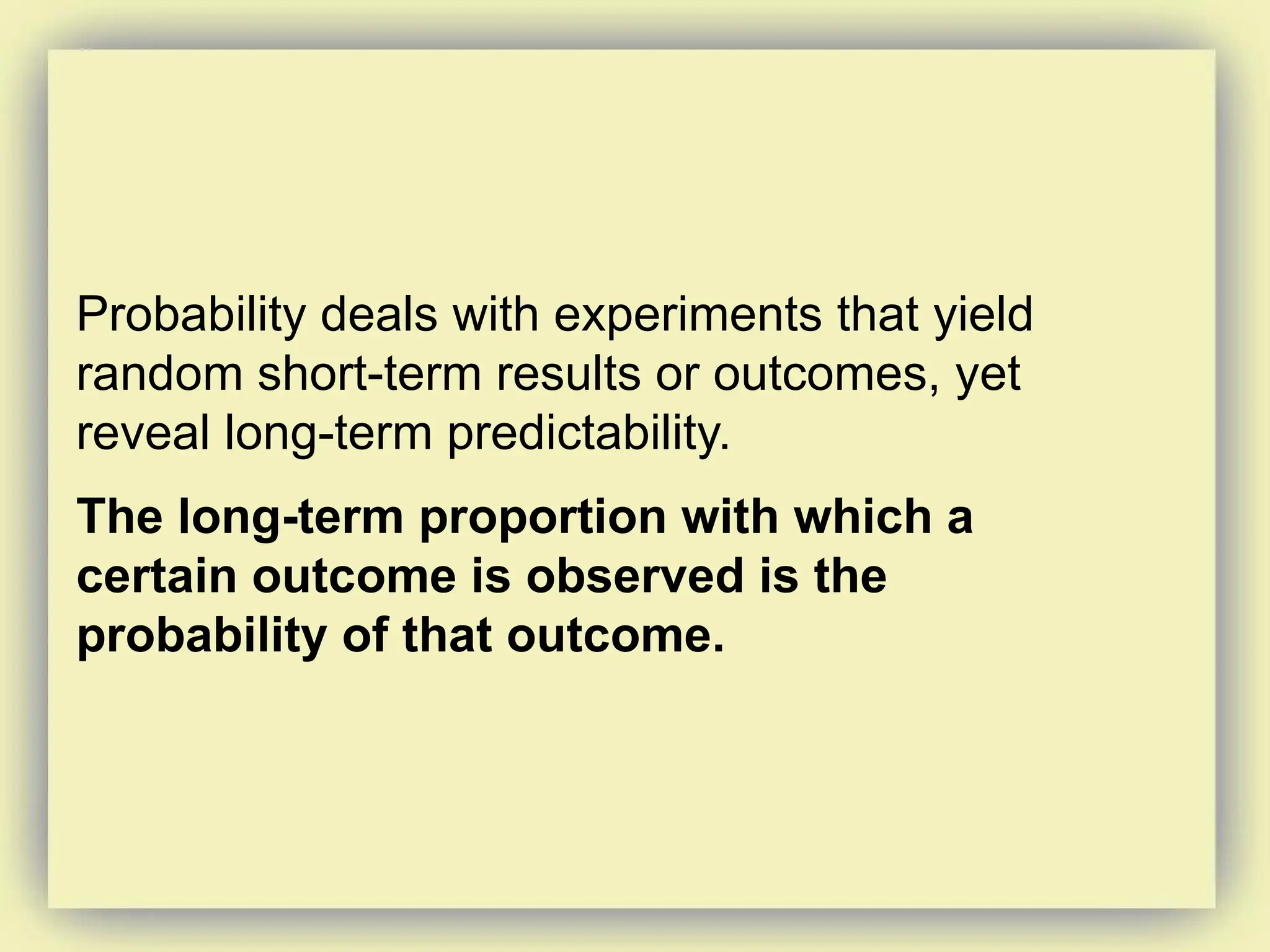 Probability deals with experiments that yield
random short-term results or outcomes, yet
reveal long-term predictability.
The long-term proportion with which a
certain outcome is observed is the
probability of that outcome.
 