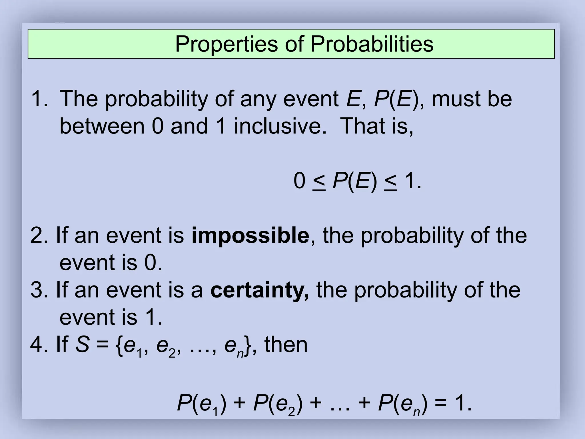 Properties of Probabilities
1. The probability of any event E, P(E), must be
between 0 and 1 inclusive. That is,
0 < P(E) < 1.
2. If an event is impossible, the probability of the
event is 0.
3. If an event is a certainty, the probability of the
event is 1.
4. If S = {e1, e2, …, en}, then
P(e1) + P(e2) + … + P(en) = 1.
 
