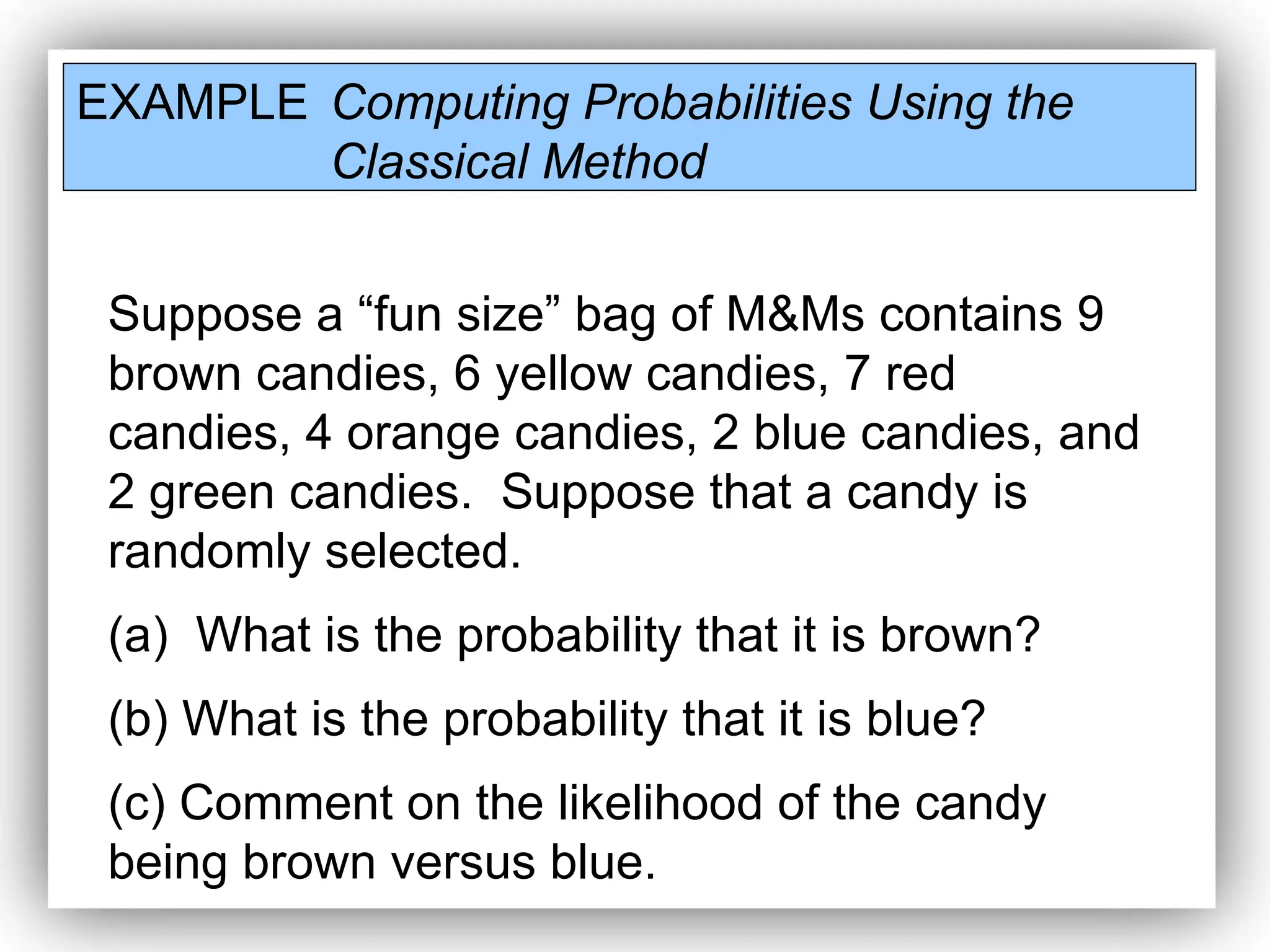 EXAMPLE Computing Probabilities Using the
Classical Method
Suppose a “fun size” bag of M&Ms contains 9
brown candies, 6 yellow candies, 7 red
candies, 4 orange candies, 2 blue candies, and
2 green candies. Suppose that a candy is
randomly selected.
(a) What is the probability that it is brown?
(b) What is the probability that it is blue?
(c) Comment on the likelihood of the candy
being brown versus blue.
 