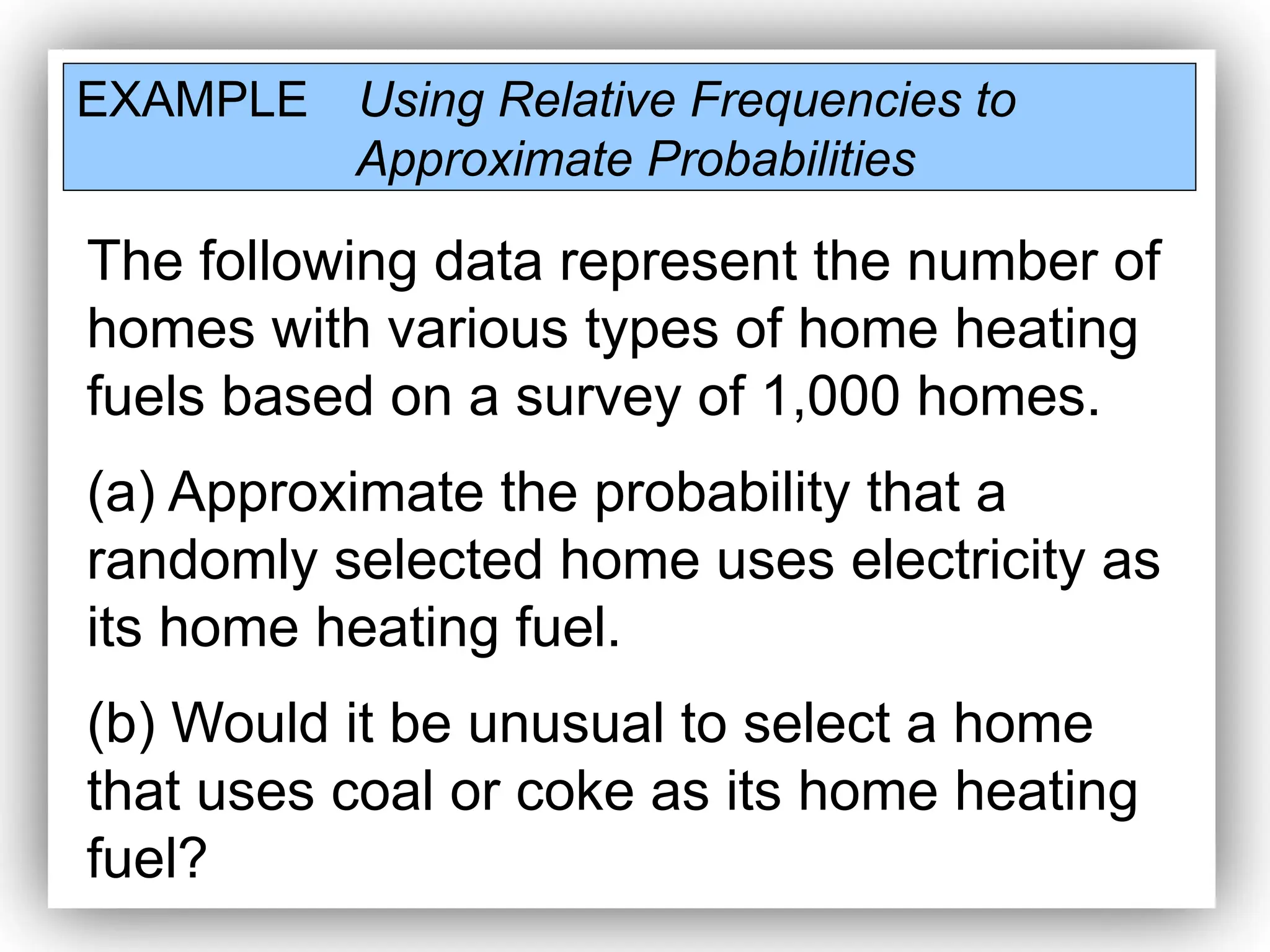 EXAMPLE Using Relative Frequencies to
Approximate Probabilities
The following data represent the number of
homes with various types of home heating
fuels based on a survey of 1,000 homes.
(a) Approximate the probability that a
randomly selected home uses electricity as
its home heating fuel.
(b) Would it be unusual to select a home
that uses coal or coke as its home heating
fuel?
 