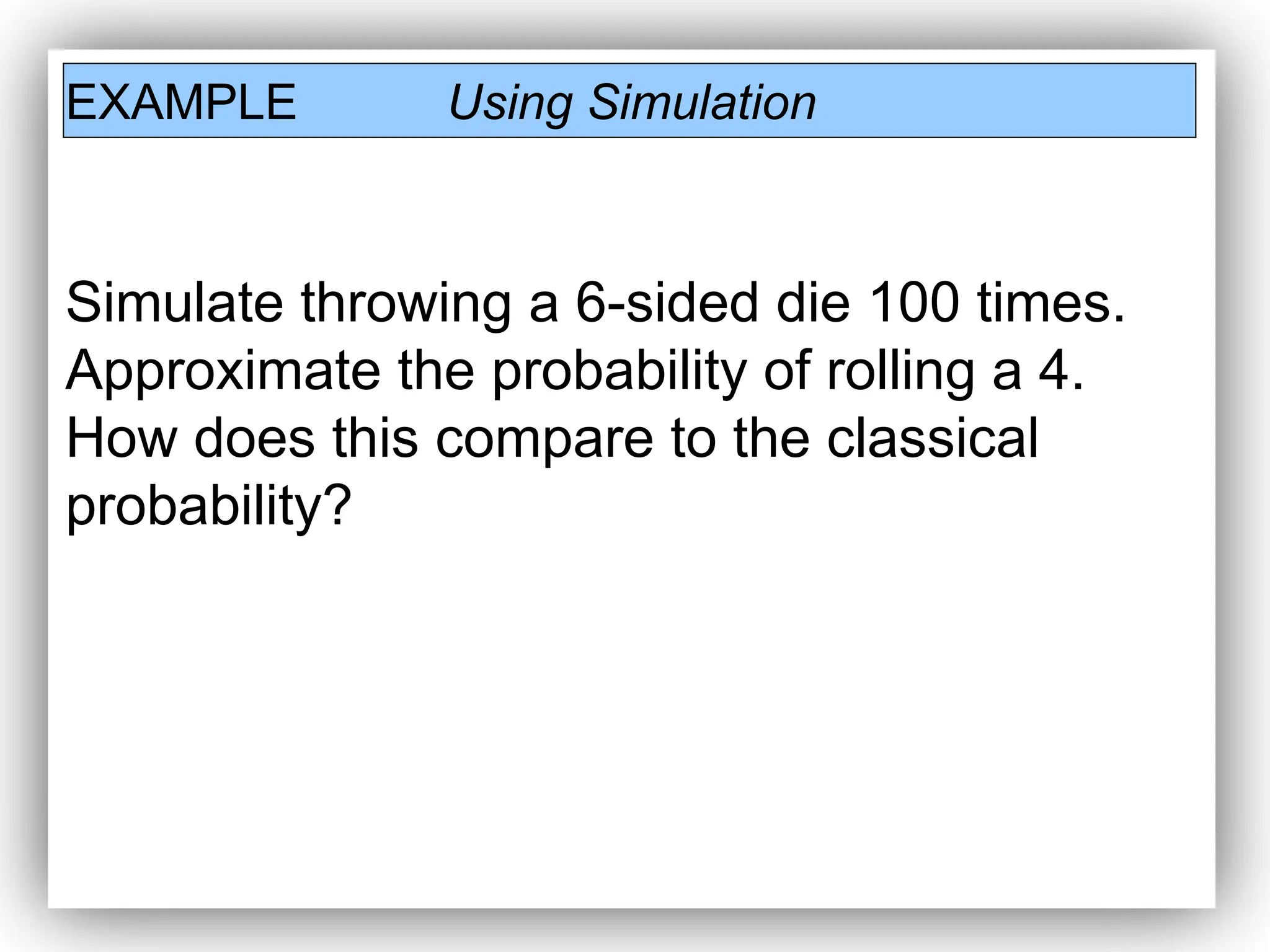 EXAMPLE Using Simulation
Simulate throwing a 6-sided die 100 times.
Approximate the probability of rolling a 4.
How does this compare to the classical
probability?
 