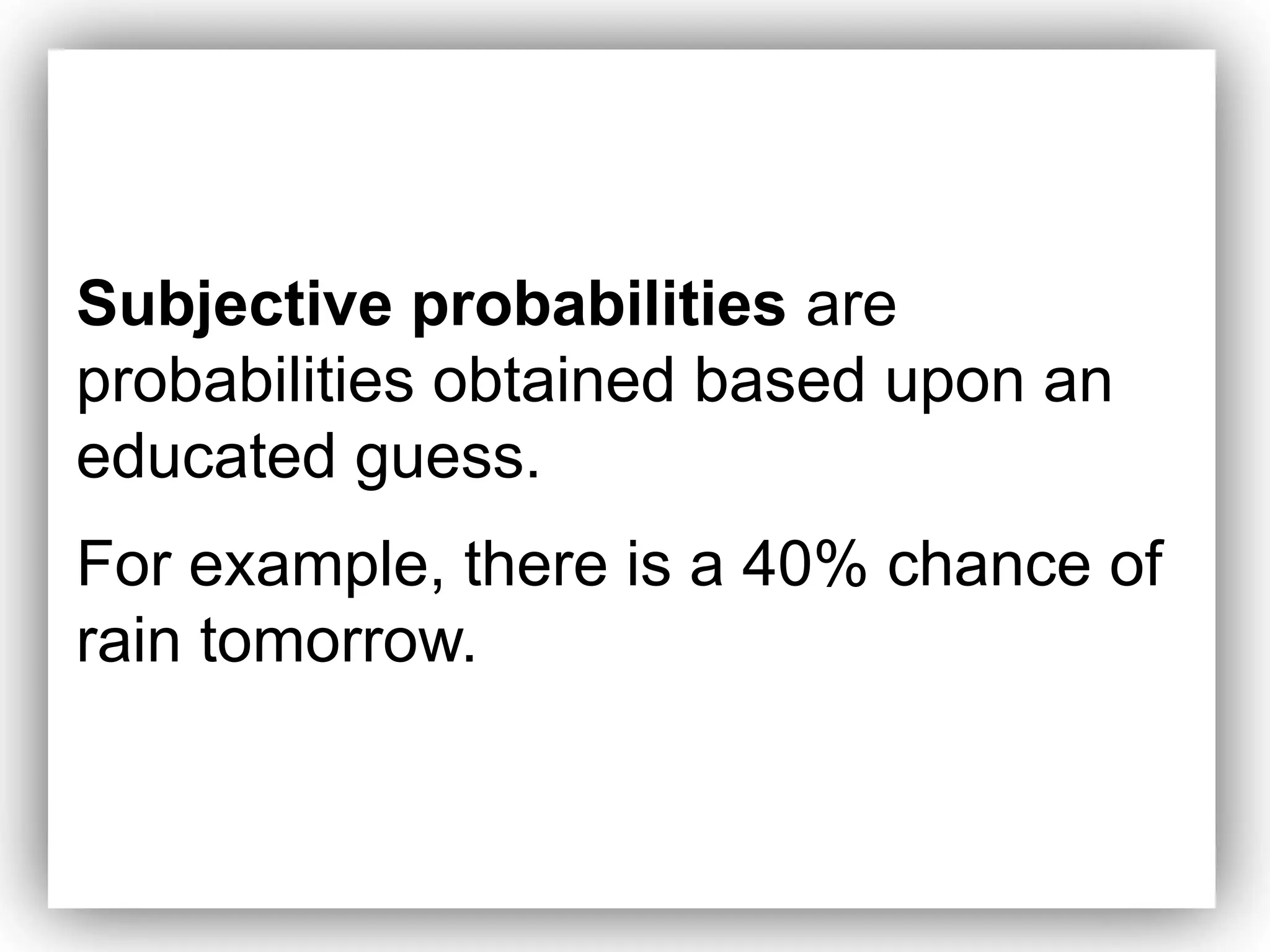 Subjective probabilities are
probabilities obtained based upon an
educated guess.
For example, there is a 40% chance of
rain tomorrow.
 