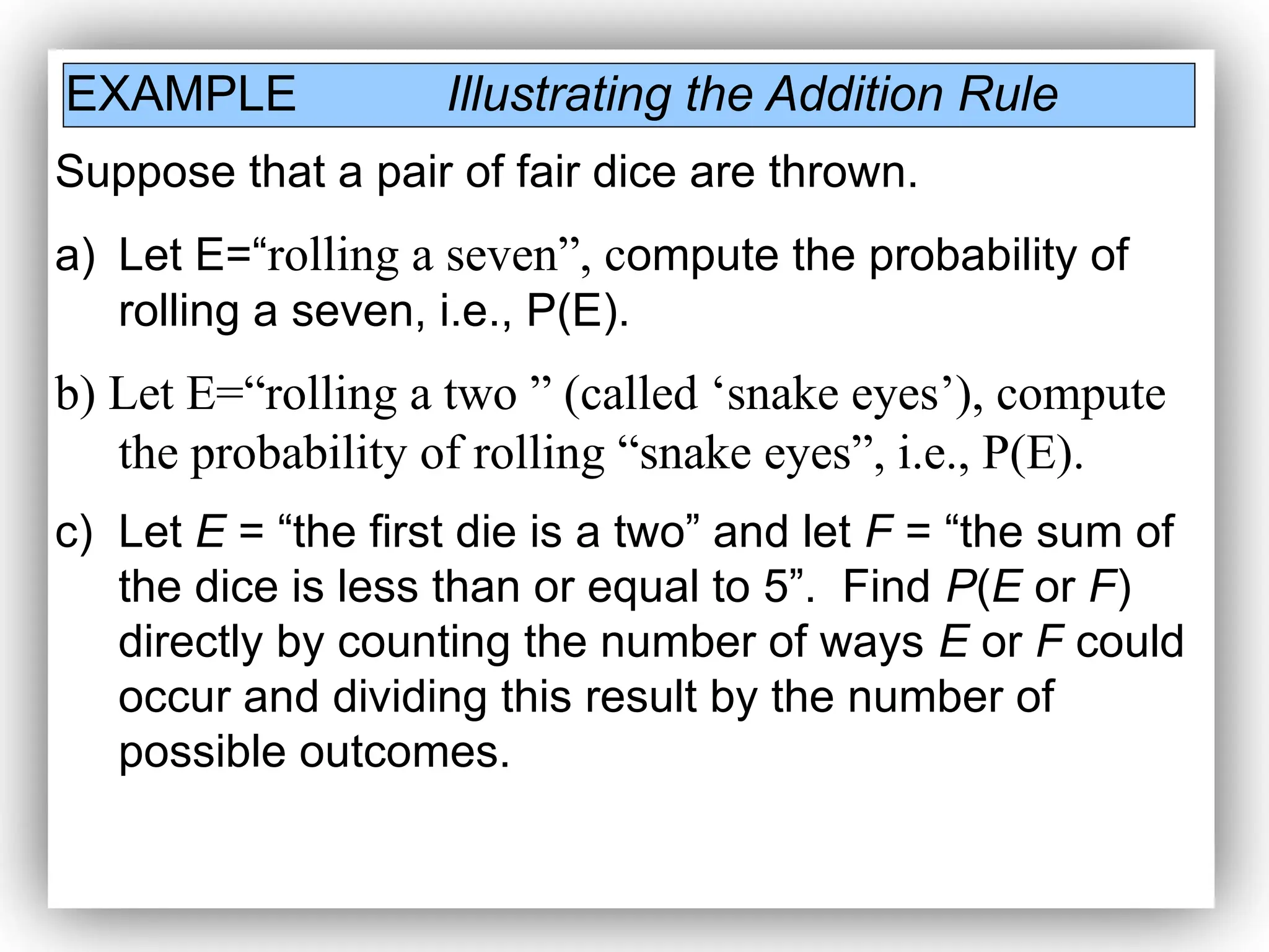 EXAMPLE Illustrating the Addition Rule
Suppose that a pair of fair dice are thrown.
a) Let E=“rolling a seven”, compute the probability of
rolling a seven, i.e., P(E).
b) Let E=“rolling a two ” (called ‘snake eyes’), compute
the probability of rolling “snake eyes”, i.e., P(E).
c) Let E = “the first die is a two” and let F = “the sum of
the dice is less than or equal to 5”. Find P(E or F)
directly by counting the number of ways E or F could
occur and dividing this result by the number of
possible outcomes.
 