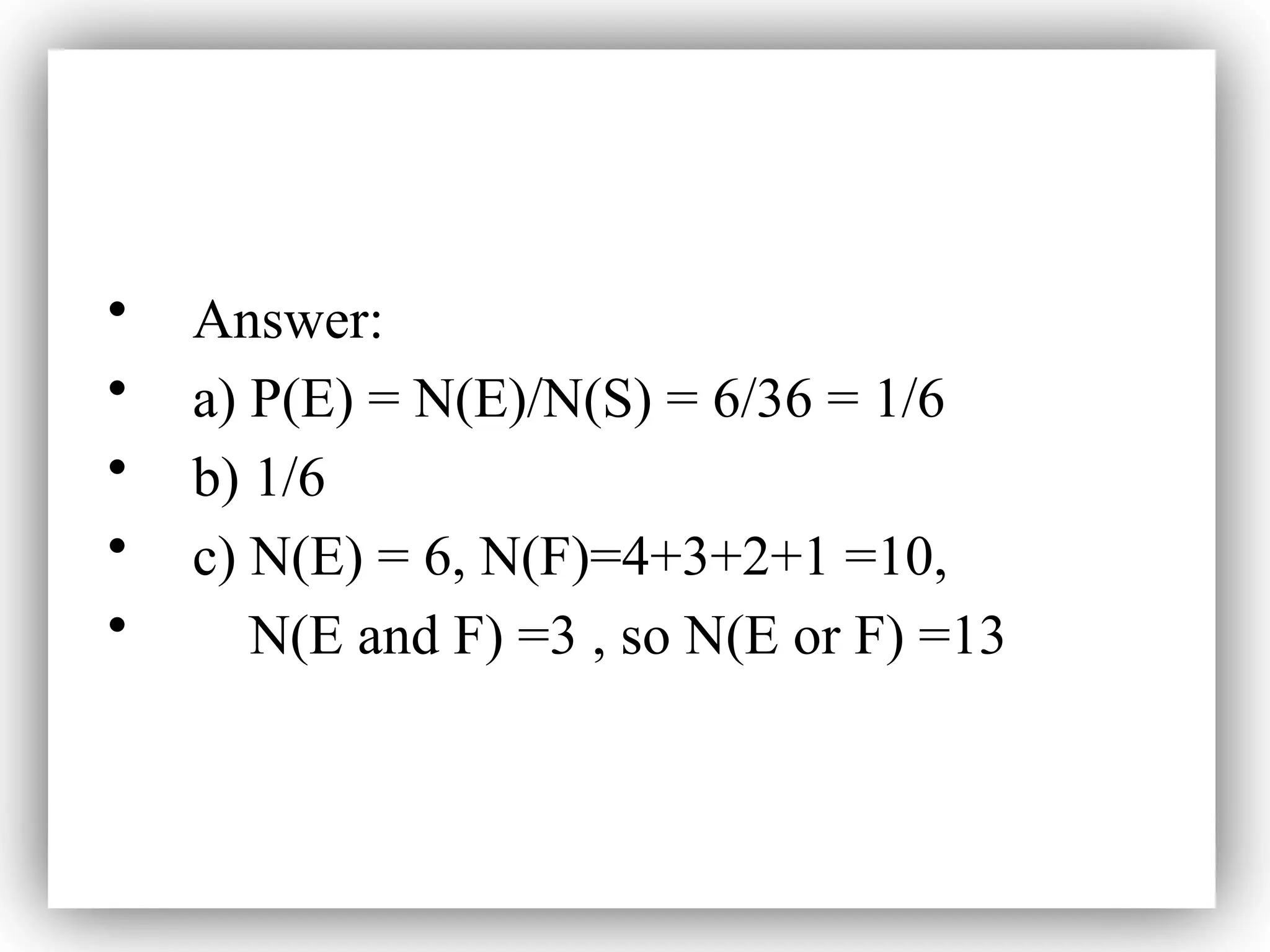 • Answer:
• a) P(E) = N(E)/N(S) = 6/36 = 1/6
• b) 1/6
• c) N(E) = 6, N(F)=4+3+2+1 =10,
• N(E and F) =3 , so N(E or F) =13
 