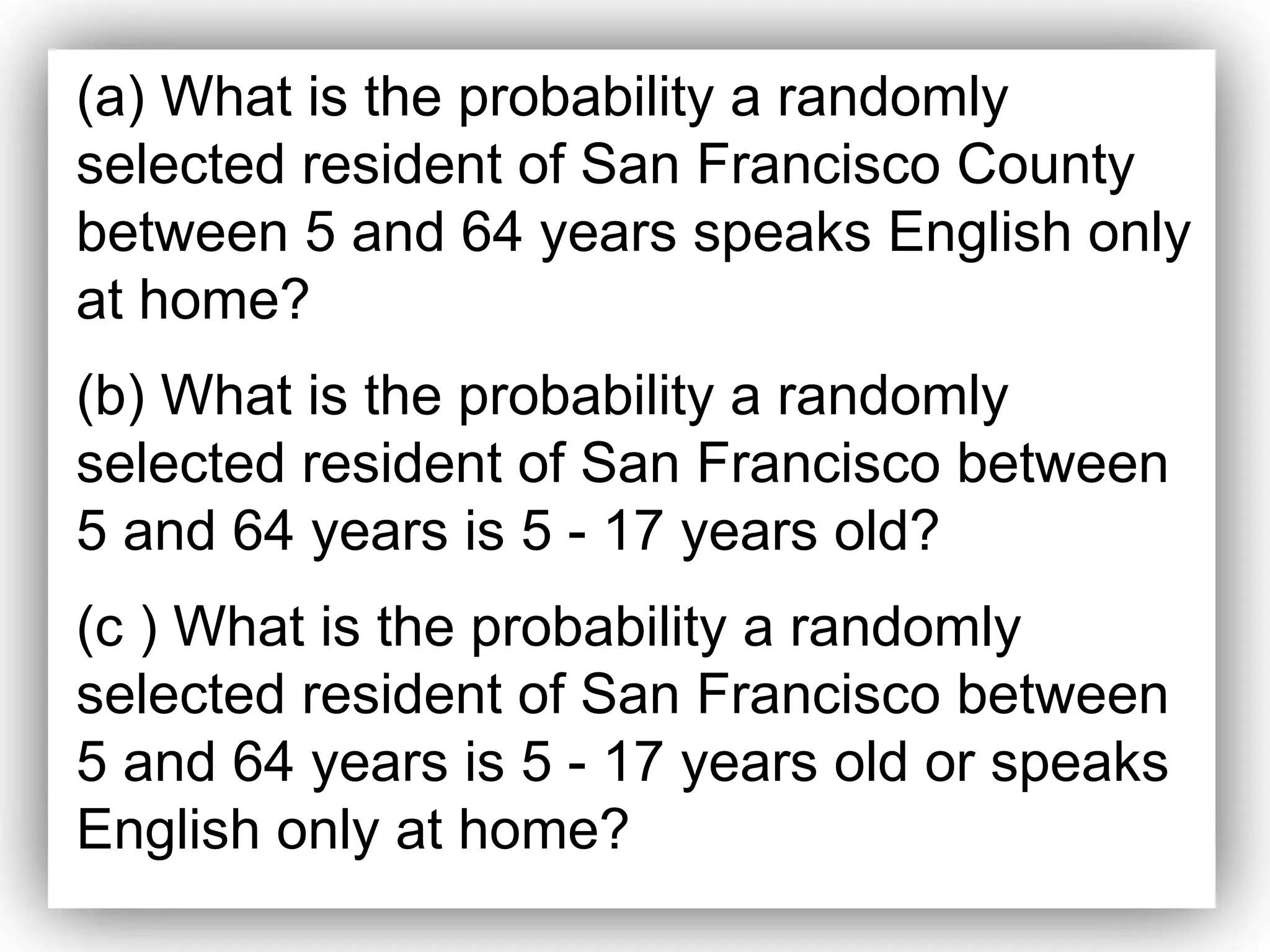 (a) What is the probability a randomly
selected resident of San Francisco County
between 5 and 64 years speaks English only
at home?
(b) What is the probability a randomly
selected resident of San Francisco between
5 and 64 years is 5 - 17 years old?
(c ) What is the probability a randomly
selected resident of San Francisco between
5 and 64 years is 5 - 17 years old or speaks
English only at home?
 