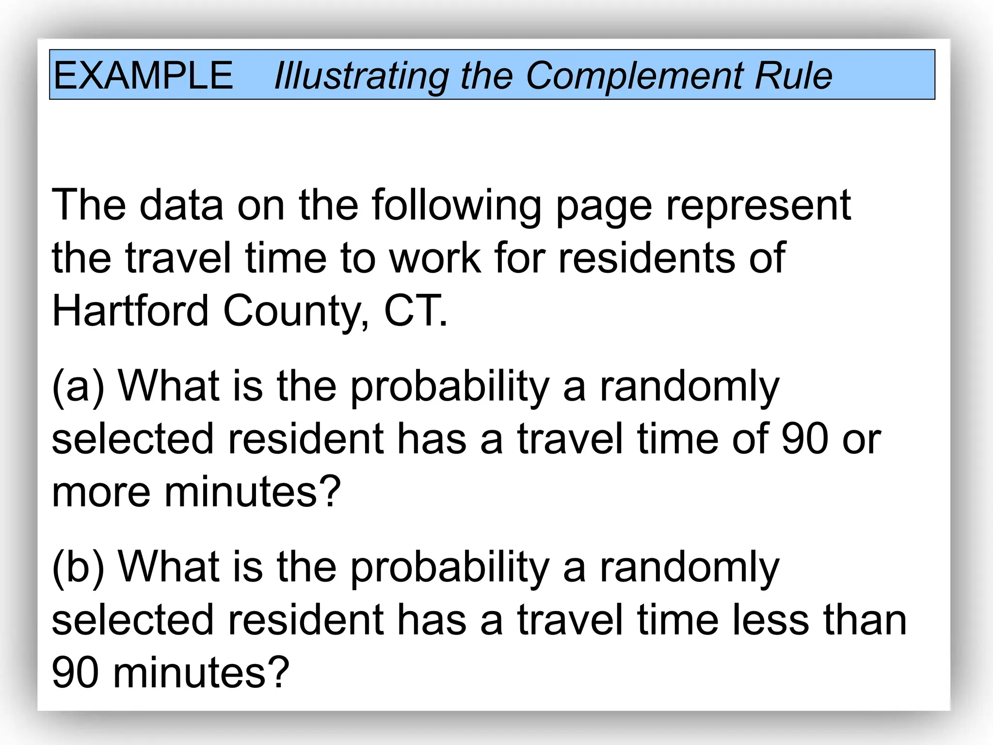 EXAMPLE Illustrating the Complement Rule
The data on the following page represent
the travel time to work for residents of
Hartford County, CT.
(a) What is the probability a randomly
selected resident has a travel time of 90 or
more minutes?
(b) What is the probability a randomly
selected resident has a travel time less than
90 minutes?
 