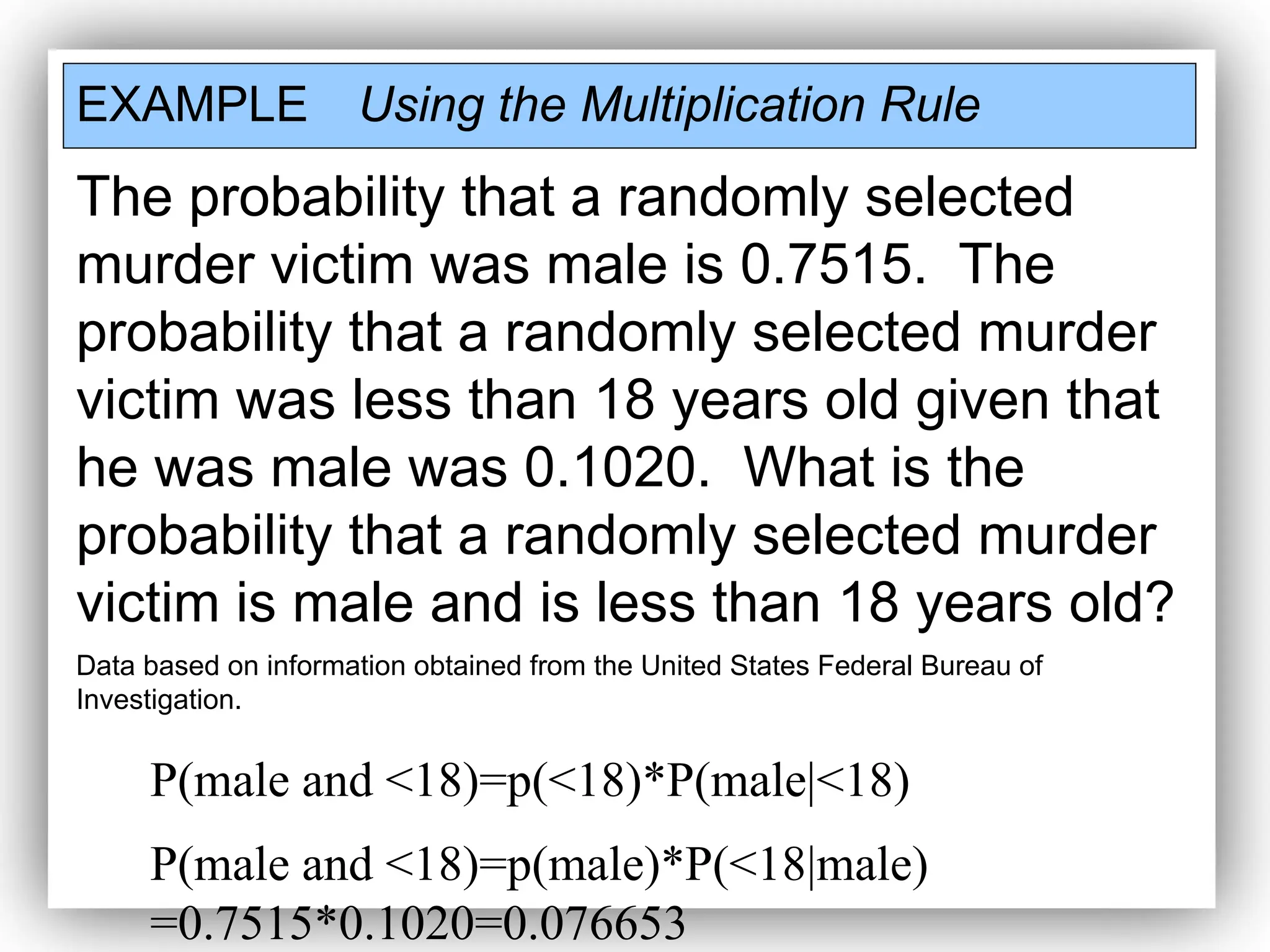 EXAMPLE Using the Multiplication Rule
The probability that a randomly selected
murder victim was male is 0.7515. The
probability that a randomly selected murder
victim was less than 18 years old given that
he was male was 0.1020. What is the
probability that a randomly selected murder
victim is male and is less than 18 years old?
Data based on information obtained from the United States Federal Bureau of
Investigation.
P(male and <18)=p(<18)*P(male|<18)
P(male and <18)=p(male)*P(<18|male)
=0.7515*0.1020=0.076653
 