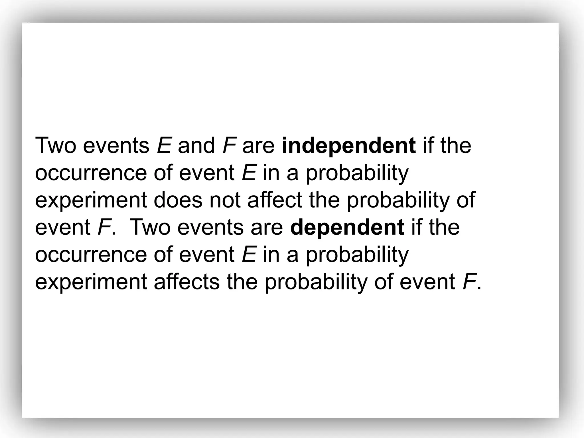 Two events E and F are independent if the
occurrence of event E in a probability
experiment does not affect the probability of
event F. Two events are dependent if the
occurrence of event E in a probability
experiment affects the probability of event F.
 
