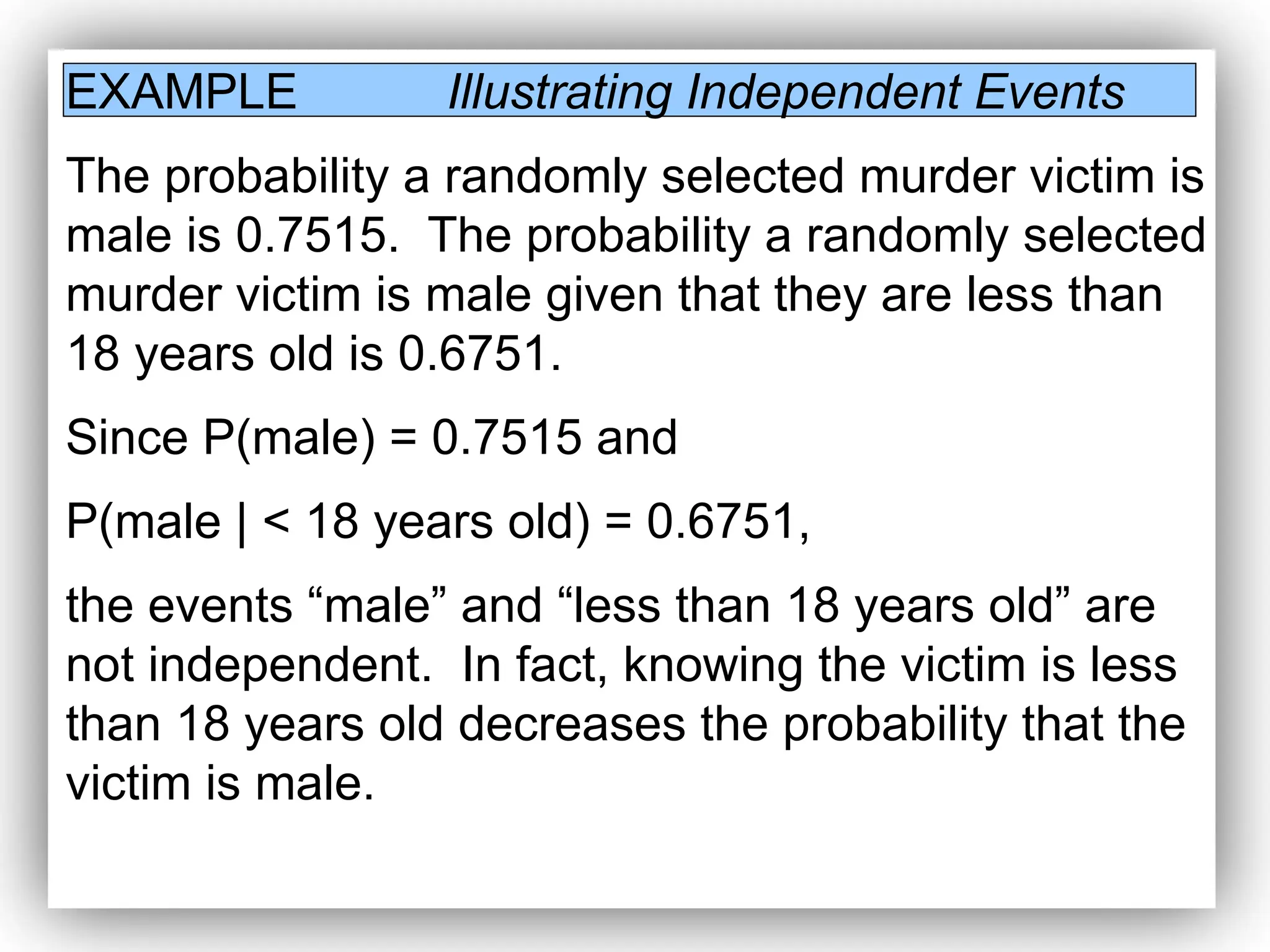 EXAMPLE Illustrating Independent Events
The probability a randomly selected murder victim is
male is 0.7515. The probability a randomly selected
murder victim is male given that they are less than
18 years old is 0.6751.
Since P(male) = 0.7515 and
P(male | < 18 years old) = 0.6751,
the events “male” and “less than 18 years old” are
not independent. In fact, knowing the victim is less
than 18 years old decreases the probability that the
victim is male.
 
