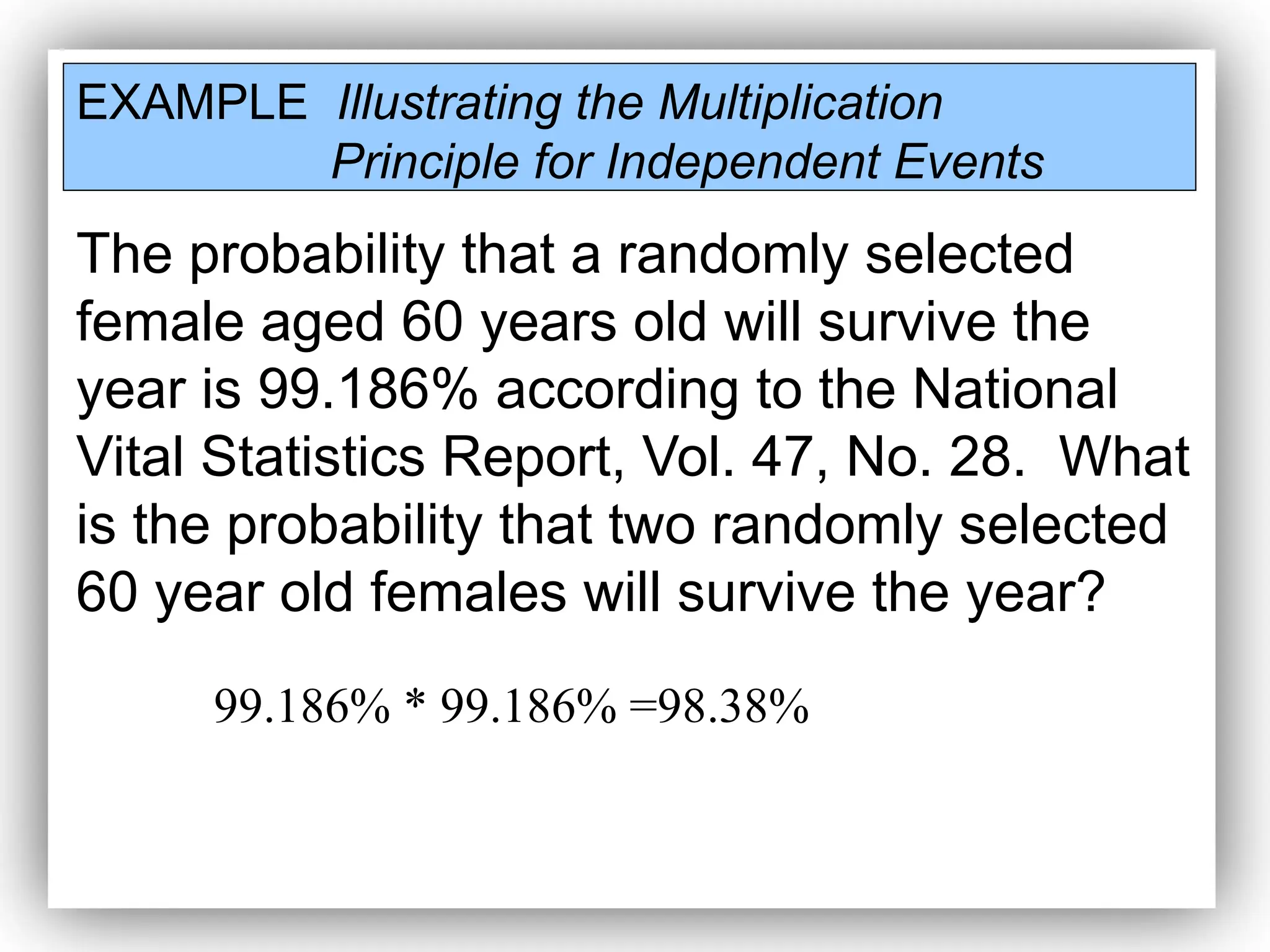 EXAMPLE Illustrating the Multiplication
Principle for Independent Events
The probability that a randomly selected
female aged 60 years old will survive the
year is 99.186% according to the National
Vital Statistics Report, Vol. 47, No. 28. What
is the probability that two randomly selected
60 year old females will survive the year?
99.186% * 99.186% =98.38%
 