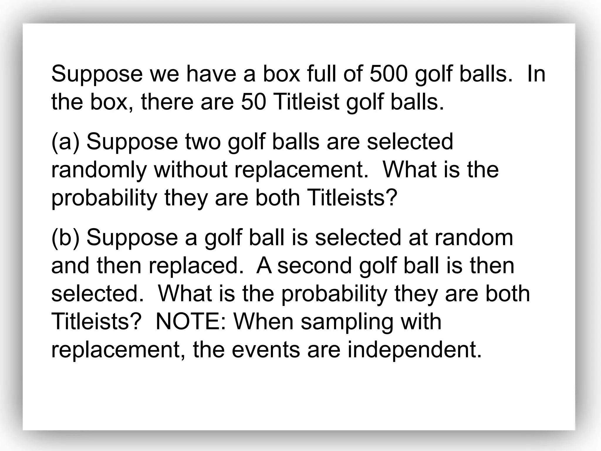 Suppose we have a box full of 500 golf balls. In
the box, there are 50 Titleist golf balls.
(a) Suppose two golf balls are selected
randomly without replacement. What is the
probability they are both Titleists?
(b) Suppose a golf ball is selected at random
and then replaced. A second golf ball is then
selected. What is the probability they are both
Titleists? NOTE: When sampling with
replacement, the events are independent.
 
