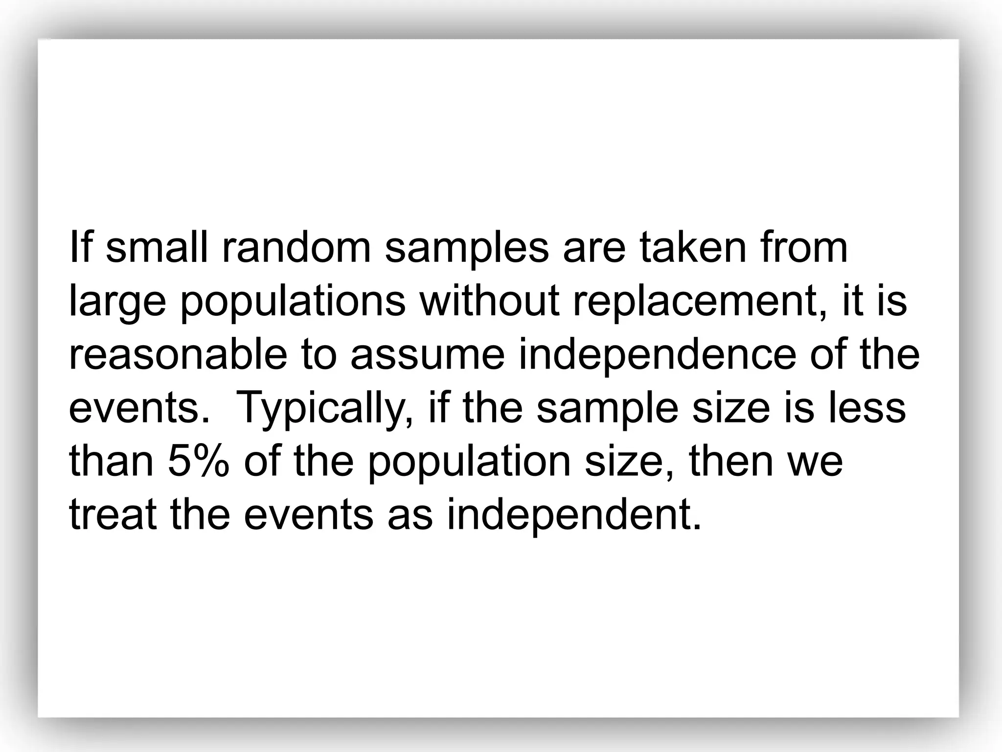 If small random samples are taken from
large populations without replacement, it is
reasonable to assume independence of the
events. Typically, if the sample size is less
than 5% of the population size, then we
treat the events as independent.
 