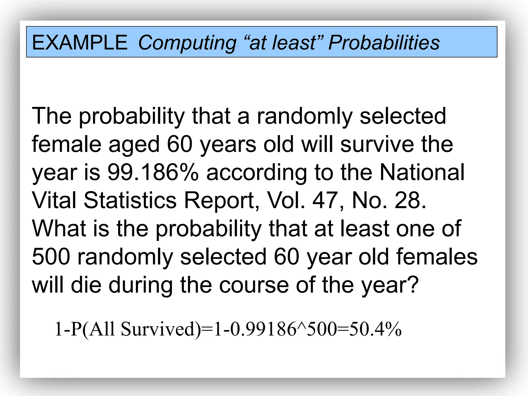 EXAMPLE Computing “at least” Probabilities
The probability that a randomly selected
female aged 60 years old will survive the
year is 99.186% according to the National
Vital Statistics Report, Vol. 47, No. 28.
What is the probability that at least one of
500 randomly selected 60 year old females
will die during the course of the year?
1-P(All Survived)=1-0.99186^500=50.4%
 
