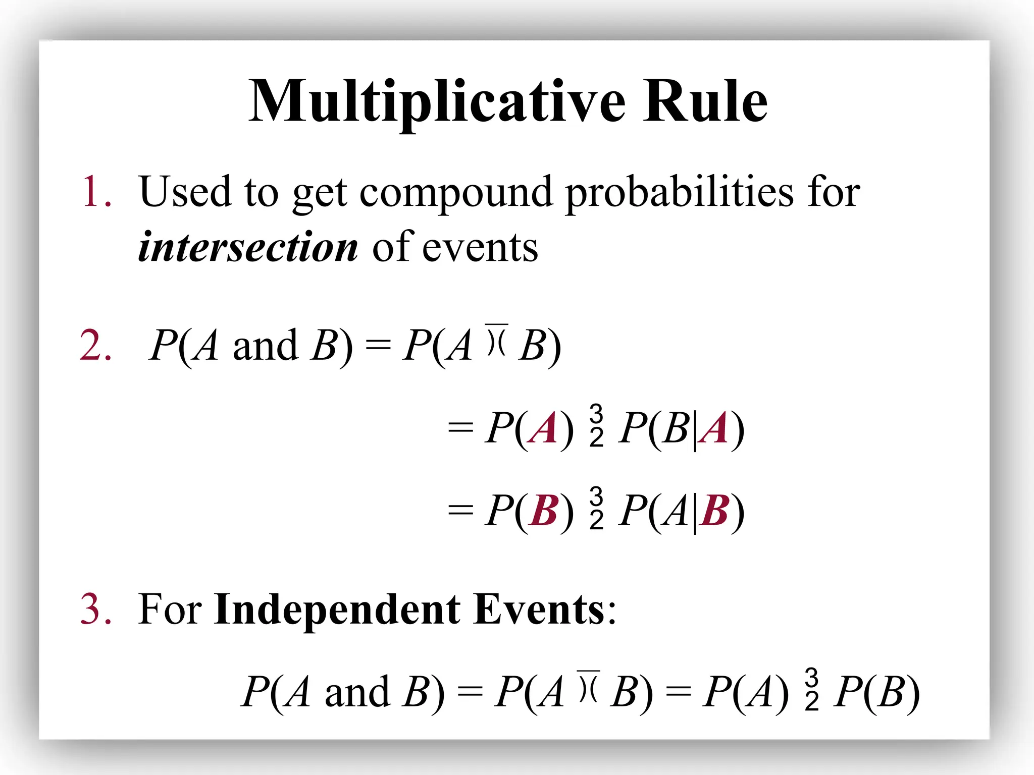 Multiplicative Rule
1. Used to get compound probabilities for
intersection of events
2. P(A and B) = P(A  B)
= P(A)  P(B|A)
= P(B)  P(A|B)
3. For Independent Events:
P(A and B) = P(A  B) = P(A)  P(B)
 