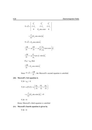 Electromagnetic Fields
4.50
/ / /
0 sin sin 0
x y z
x y z
m
a a a
E
E x t
       

 
 


 
sin sin
m z
E x t a
x





cos sin
m z
E E x ta
 
 

0
cos cos
m
z
E
B H
x t a
t t t
 

 
  
     
    


 
0
cos sin
m
z
E
B
x t a
t



  



If  =0
then
cos sin
m z
B
E x ta
t





Since
B
E
t

 


, the Maxwell’s second equation is satisfied.
(iii) Maxwell’s 3rd equation is
.D =V
= 0
 
. .
y
x z
E
E E
D E
x y z
 

 
 
     
 
  
 
 
sin sin 0
m y
E x t a
y


 



.D =0
Hence Maxwell’s third equation is satisfied
(iv) Maxwell’s fourth equation is given by
.B = 0
 