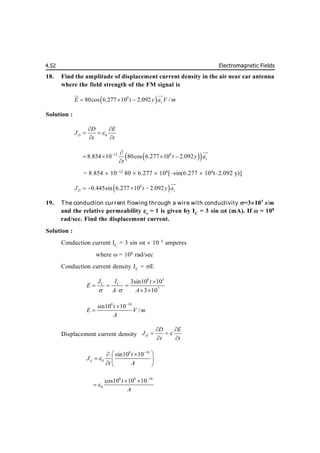 Electromagnetic Fields
4.52
18. Find the amplitude of displacement current density in the air near car antenna
where the field strength of the FM signal is
 
8
80cos 6.277 10 2.092 /
z
E t y a V m
  
 

Solution :
0
D
D E
J
t t

 
 
 
 
 
12 8
8.854 10 80cos 6.277 10 2.092 z
t y a
t
 
   



= 8.854  10–12
80  6.277  108
[–sin(6.277 108
t–2.092 y)]
 
8
0.445sin 6.277 10 2.092
D z
J t y a
   


19. The conduction cur rent flowing through a wire with conductivity =3107
s/m
and the relative permeability r
= 1 is given by IC
= 3 sin t (mA). If  = 108
rad/sec. Find the displacement current.
Solution :
Conduction current IC
= 3 sin t  10–3
amperes
where  = 108
rad/sec
Conduction current density JC
= E
8 3
7
3sin10 10
3 10
C C
J I t
E
A A
 

  
  
8 10
sin10 10
/
t
E V m
A



Displacement current density D
D E
J
t t

 
 
 
8 10
0
sin10 10
d
t
J
t A


 
 
  
  
8 8 10
0
cos10 10 10
t
A


 

 