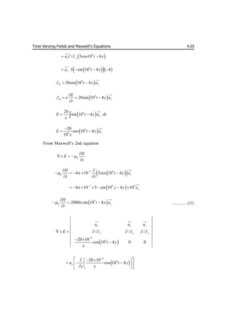 Time Varying Fields and Maxwell’s Equations 4.55
 
9
/ 5cos10 4
x y
a t y
   


 
  
9
5 sin 10 4 4
x
a t y
    


 
9
20sin 10 4
D x
J t y a
 


 
9
20sin 10 4
D x
E
J t y a
t


  



 
9
20
sin 10 4 x
E t y a dt

  



 
9
9
20
cos 10 4
10
x
E t y a


 


From Maxwell’s 2nd equation
0
H
E
t


  

 
 
7 9
0 4 10 5cos 10 4 z
H
t y a
t t
  
 
    
 


 
7 9 9
4 10 5 sin 10 4 10 z
y y a
 
      


 
9
0 2000 sin 10 4 z
H
t y a
t
 

  



..............(1)
 
9
9
/ / /
20 10
cos 10 4 0 0
x y z
x y z
a a a
E
t y


       
 


 
 

 
9
9
20 10
cos 10 4
z
a t y
y 

 
 
  
  
 
 
  
 
 
