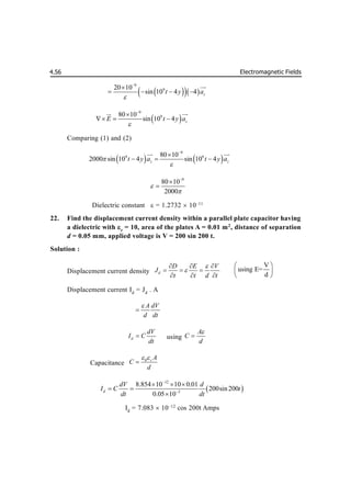 Electromagnetic Fields
4.56
 
  
9
9
20 10
sin 10 4 4 z
t y a



   


 
9
9
80 10
sin 10 4 z
E t y a



  
 

Comparing (1) and (2)
   
9
9 9
80 10
2000 sin 10 4 sin 10 4
z z
t y a t y a




  

 

9
80 10
2000





Dielectric constant  = 1.2732  10–11
22. Find the displacement current density within a parallel plate capacitor having
a dielectric with r
= 10, area of the plates A = 0.01 m2
, distance of separation
d = 0.05 mm, applied voltage is V = 200 sin 200 t.
Solution :
Displacement current density d
D E V
J
t t d t


  
  
  
V
using E=
d
 
 
 
Displacement current Id
= Jd
. A
A dV
d dt


d
dV
I C
dt
 using
A
C
d


Capacitance
0 r A
C
d
 

 
12
3
8.854 10 10 0.01
200sin200
0.05 10
d
dV d
I C t
dt dt


  
 

Id
= 7.083  10–12
cos 200t Amps
 