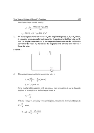 Time Varying Fields and Maxwell’s Equations 4.57
The displacement current density
12
7.083 10 cos200
0.01
d
d
I t
J
A


 
Jd
= 70.832  10–3
cos 200t A/m2
23. An ac voltage source of amplitude V0
and angular frequency , Vc
= V0
sin t,
is connected across a parallel plate capacitor C1
as shown in the Figure. (a) Verify
that the displacement current in the capacitor is the same as the conduction
current in the wires, (b) Determine the magnetic field intensity at a distance r
from the wire.
Solution :
a) The conduction current in the connecting wire is
 
1 1 0 sin
c
c
dv d
i C C V t
dt dt

 
iC
= C1
V0
cos t
For a parallel plate capacitor with an area A, plate separation d, and a dielectric
medium of permittivity , and the capacitance is
1
A
C
d


With the voltage Vc
appearing between the plates, the uniform electric field intensity
c
V
E
d
 , hence
0 sin
c
V V t
D E
d d
 
 
  
+ –
VC
iC
C1
 