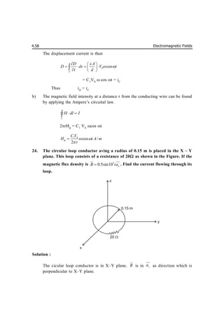 Electromagnetic Fields
4.58
The displacement current is then
0 cos
S
D A
D ds V t
t d

 
  
   
 
  

= C1
V0
 cos t = iC
Thus iD
= iC
b) The magnetic field intensity at a distance r from the conducting wire can be found
by applying the Ampere’s circuital law.
C
H dl I
 


2rH
= C1
V0
cos t
1 0
cos /
2
CV
H t A m
r
  


24. The circular loop conductor aving a radius of 0.15 m is placed in the X – Y
plane. This loop consists of a resistance of 20 as shown in the Figure. If the
magnetic flux density is 3
0.5sin10 x
B ta


 

. Find the current flowing through its
loop.
Solution :
The cicular loop conductor is in X–Y plane. B


is in z
a


as direction which is
perpendicular to X–Y plane.
z
y
x
0.15 m
20 
 