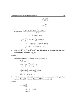 Time Varying Fields and Maxwell’s Equations 4.41
.A dV
d dt
  
  
 
d
dV
I C
dt

Capacitance
12 4
0
3
8.854 10 1 10 10
5 10
r A
C
d
   

   
 

= 1.77  10–12
farad
 
12
1.77 10 10sin100
d
dV d
I C t
dt dt


  
= 1.7  10–12
(10 cos 100t) (100)
Id
= 5.56  10–9
cos 100 t Amps.
4. If 2
x y z
D = 20xa -15ya + Kza μC/m

 
 

, find the value of K to satisfy the Maxwell’s
s
equations for region = 0, V
= 0.
Solution :
Point form of Gauss law for electric field is given by
.D = V
= 0
. 0
y
x z
D
D D
D
x y z

 
    
  
     
20 15 0
x y Kz
x y z
  
   
  
20 – 15 + K = 0, K = –5
5. Calculate the emf induced in a circuit having an inductance of 700 H if the
current through it varies at the rate of 5000 A per second.
Solution :
emf
di
V L
dt

= 700  10–6
 5000
= 3.5 volts
 