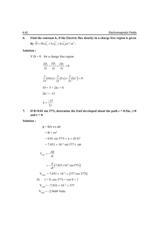 Electromagnetic Fields
4.42
6. Find the constant k, if the Electric flux density in a charge free region is given
by 2
10 5 /
x y z
D xa ya kza C m

  
 
 
 

.
Solution :
.D = 0 for a charge free region
0
y
x z
D
D D
x y z

 
  
  
     
2
10 5 0
x y kz
x y z
  
  
  
10 + 5 + 2kz = 0
2kz = –15
15
2
k
z


7. If B=0.01 sin 377t, determine the Emf developed about the path r = 0.5m, z=0
and t = 0.
Solution :
 = BA  b
= B  r2
= 0.01 sin 377t    (0.5)2
= 7.853  10–3
sin 377 t b
emf
d
V
dt

 
 
3
7.853 10 sin377
d
t
dt

  
Vemf
= 7.853  10–3
 [377 cos 377t]
At t = 0, cos 377t = cos 0 = 1
Vemf
= –7.853  10–3
 377
Vemf
= –2.9609 Volts
 