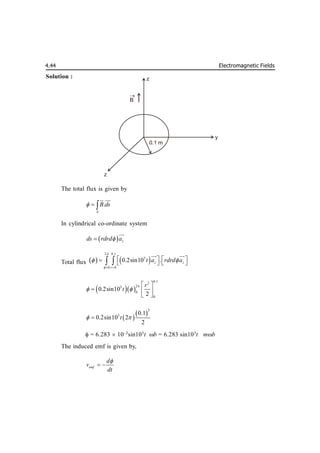 Electromagnetic Fields
4.44
Solution :
The total flux is given by
.
S
B ds
  

 

In cylindrical co-ordinate system
  z
ds rdrd a




Total flux    
2 0.1
3
0 0
0.2sin10 .
z z
r
t a rdrd a


 
 
   
  
 
 

 

  
0.1
2
2
3
0
0
0.2sin10
2
r
t

 
 
  
 
 
 
2
3 0.1
0.2sin10 2
2
t
 

 = 6.283  10–3
sin103
t b = 6.283 sin103
t mb
The induced emf is given by,
emf
d
v
dt

 
z
y
z
B

0.1 m
 