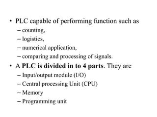• PLC capable of performing function such as
– counting,
– logistics,
– numerical application,
– comparing and processing of signals.
• A PLC is divided in to 4 parts. They are
– Input/output module (I/O)
– Central processing Unit (CPU)
– Memory
– Programming unit
 