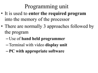 Programming unit
• It is used to enter the required program
into the memory of the processor
• There are normally 3 approaches followed by
the program
–Use of hand held programmer
–Terminal with video display unit
–PC with appropriate software
 