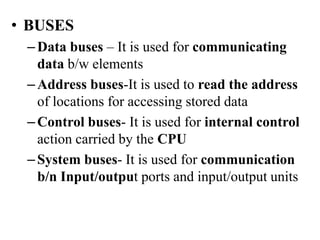 • BUSES
–Data buses – It is used for communicating
data b/w elements
–Address buses-It is used to read the address
of locations for accessing stored data
–Control buses- It is used for internal control
action carried by the CPU
–System buses- It is used for communication
b/n Input/output ports and input/output units
 