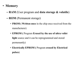• Memory
– RAM (User program and data storage & volatile)
– ROM (Permanent storage)
• PROM ( Written once in the chip once received from the
manufacturer)
• EPROM ( Program Erased by the use of ultra voilet
light source and it can be reprogrammed and stored
permenantly)
• Electrically EPROM ( Program erased by Electrical
pulses)
 