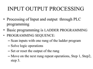 INPUT OUTPUT PROCESSING
• Processing of Input and output through PLC
programming
• Basic programming is LADDER PROGRAMMING
• PROGRAMMING SEQUENCE:
– Scan inputs with one rung of the ladder program
– Solve logic operations
– Set or reset the output of the rung
– Move on the next rung repeat operations, Step 1, Step2,
step 3.
 
