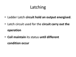 Latching
• Ladder Latch circuit hold an output energised.
• Latch circuit used for the circuit carry out the
operation
• Coil maintain its status until different
condition occur
 