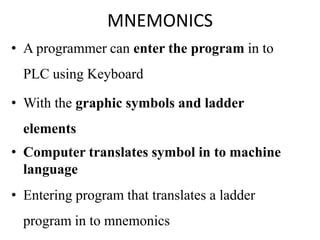 MNEMONICS
• A programmer can enter the program in to
PLC using Keyboard
• With the graphic symbols and ladder
elements
• Computer translates symbol in to machine
language
• Entering program that translates a ladder
program in to mnemonics
 