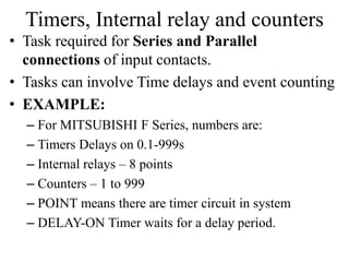 Timers, Internal relay and counters
• Task required for Series and Parallel
connections of input contacts.
• Tasks can involve Time delays and event counting
• EXAMPLE:
– For MITSUBISHI F Series, numbers are:
– Timers Delays on 0.1-999s
– Internal relays – 8 points
– Counters – 1 to 999
– POINT means there are timer circuit in system
– DELAY-ON Timer waits for a delay period.
 