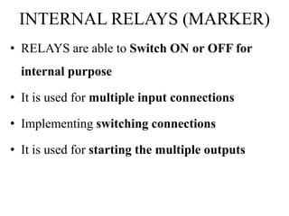 INTERNAL RELAYS (MARKER)
• RELAYS are able to Switch ON or OFF for
internal purpose
• It is used for multiple input connections
• Implementing switching connections
• It is used for starting the multiple outputs
 