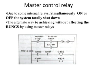 Master control relay
•Due to some internal relays, Simultaneously ON or
OFF the system totally shut down
•The alternate way to achieving without affecting the
RUNGS by using master ralays
 