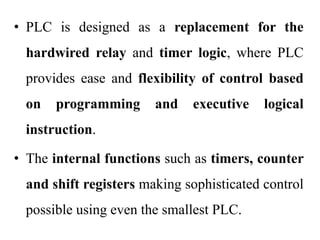 • PLC is designed as a replacement for the
hardwired relay and timer logic, where PLC
provides ease and flexibility of control based
on programming and executive logical
instruction.
• The internal functions such as timers, counter
and shift registers making sophisticated control
possible using even the smallest PLC.
 