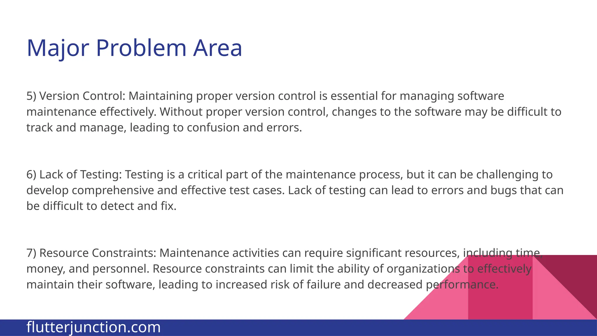 Major Problem Area 5) Version Control: Maintaining proper version control is essential for managing software maintenance effectively. Without proper version control, changes to the software may be difficult to track and manage, leading to confusion and errors. 6) Lack of Testing: Testing is a critical part of the maintenance process, but it can be challenging to develop comprehensive and effective test cases. Lack of testing can lead to errors and bugs that can be difficult to detect and fix. 7) Resource Constraints: Maintenance activities can require significant resources, including time, money, and personnel. Resource constraints can limit the ability of organizations to effectively maintain their software, leading to increased risk of failure and decreased performance. flutterjunction.com 