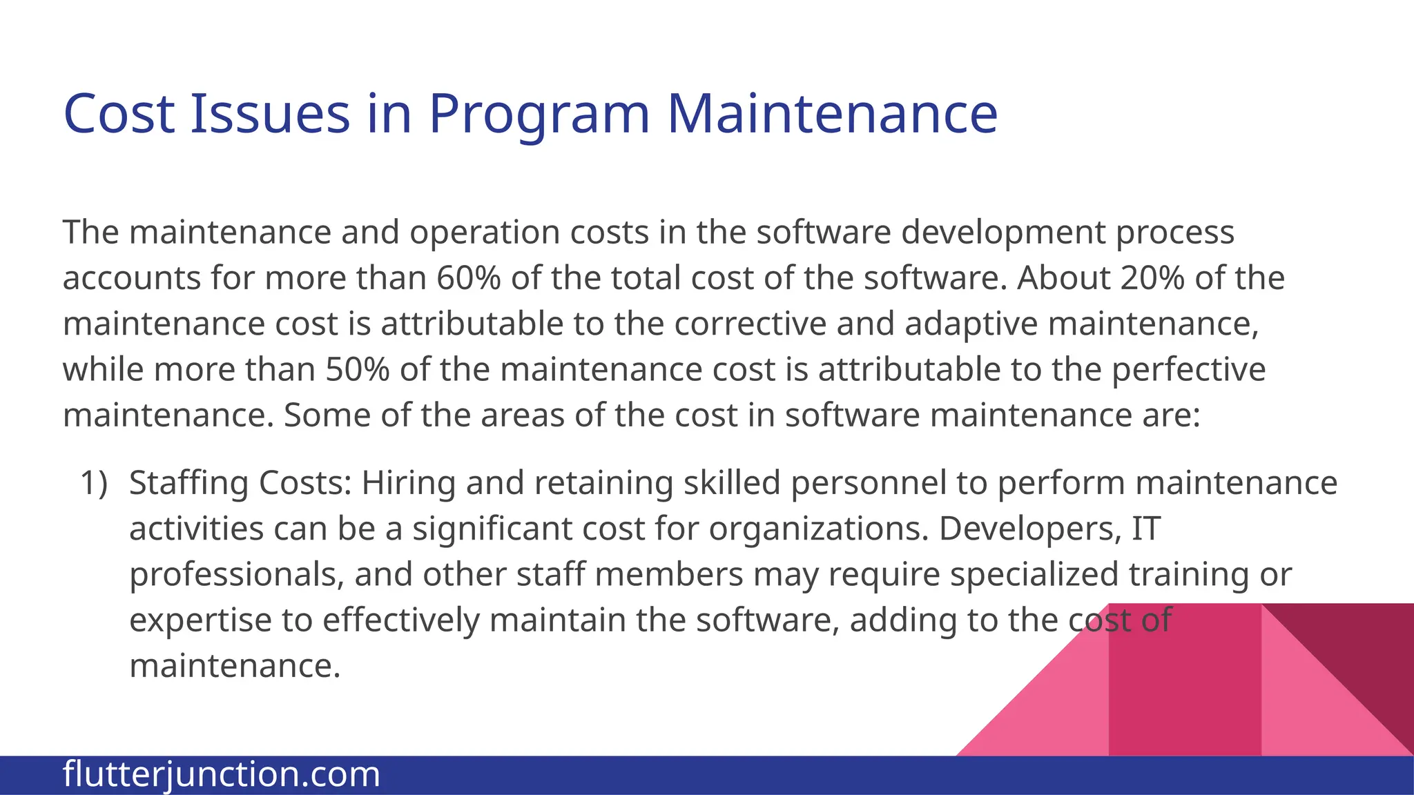 Cost Issues in Program Maintenance The maintenance and operation costs in the software development process accounts for more than 60% of the total cost of the software. About 20% of the maintenance cost is attributable to the corrective and adaptive maintenance, while more than 50% of the maintenance cost is attributable to the perfective maintenance. Some of the areas of the cost in software maintenance are: 1) Staffing Costs: Hiring and retaining skilled personnel to perform maintenance activities can be a significant cost for organizations. Developers, IT professionals, and other staff members may require specialized training or expertise to effectively maintain the software, adding to the cost of maintenance. flutterjunction.com 