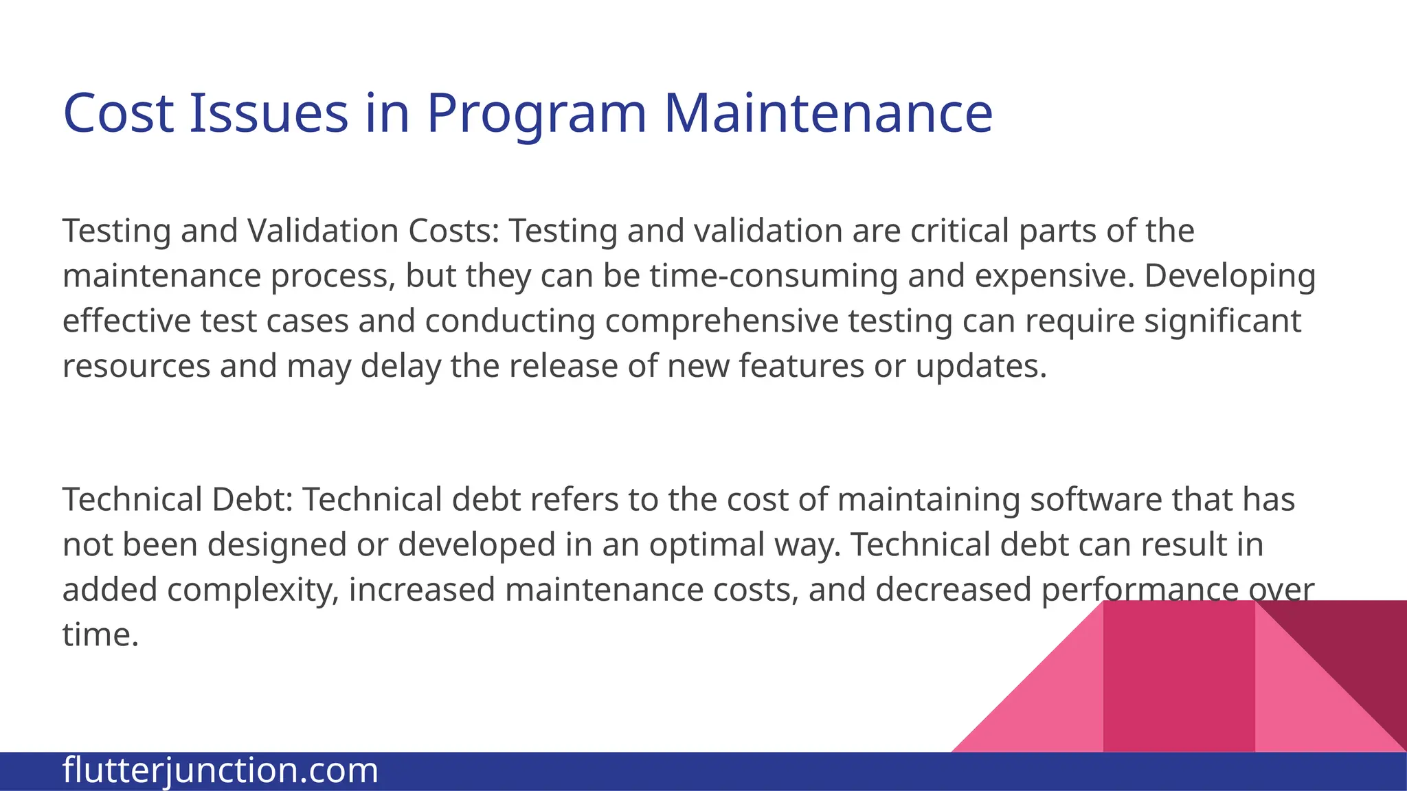 Cost Issues in Program Maintenance Testing and Validation Costs: Testing and validation are critical parts of the maintenance process, but they can be time-consuming and expensive. Developing effective test cases and conducting comprehensive testing can require significant resources and may delay the release of new features or updates. Technical Debt: Technical debt refers to the cost of maintaining software that has not been designed or developed in an optimal way. Technical debt can result in added complexity, increased maintenance costs, and decreased performance over time. flutterjunction.com 