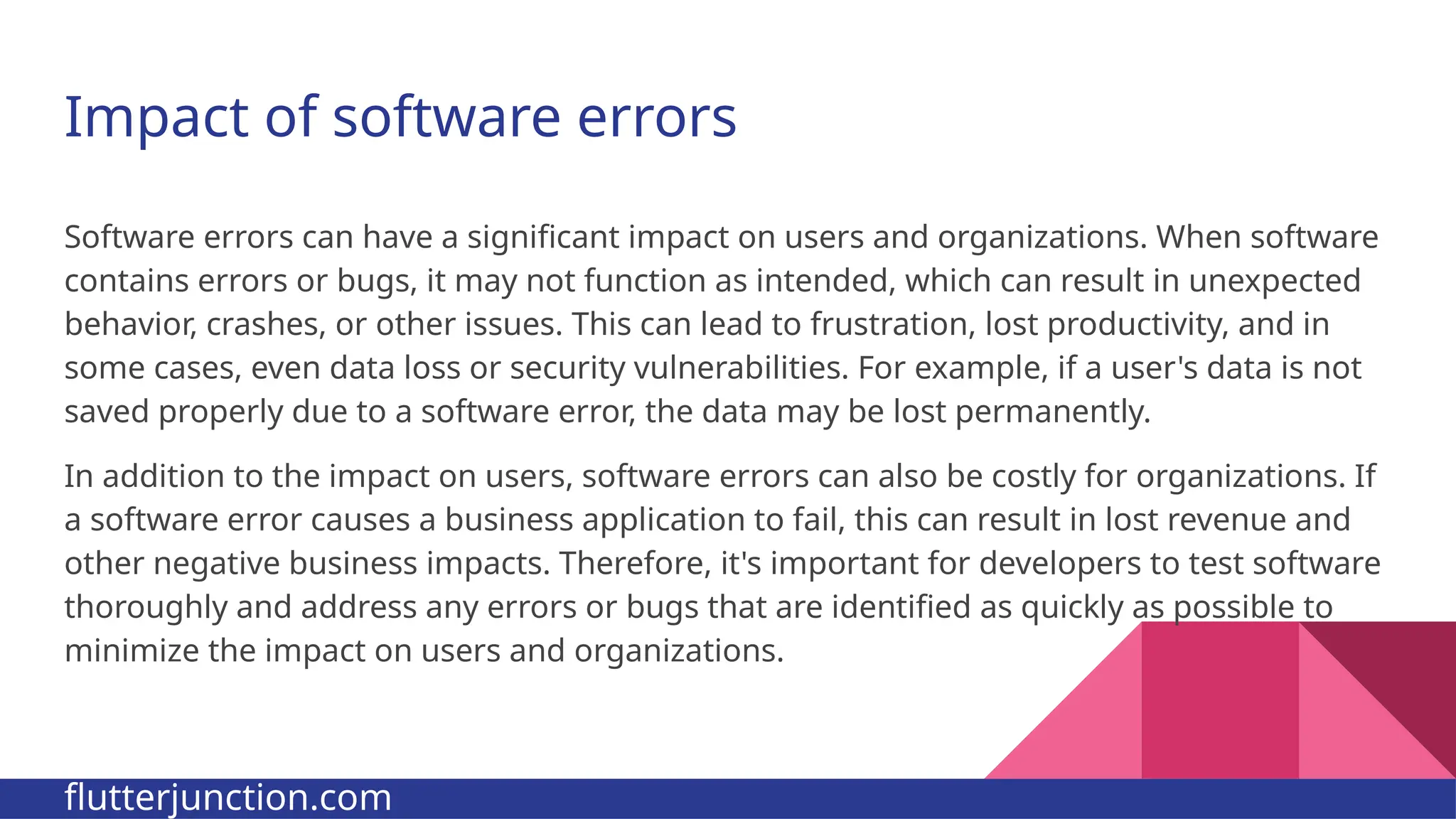 Impact of software errors Software errors can have a significant impact on users and organizations. When software contains errors or bugs, it may not function as intended, which can result in unexpected behavior, crashes, or other issues. This can lead to frustration, lost productivity, and in some cases, even data loss or security vulnerabilities. For example, if a user's data is not saved properly due to a software error, the data may be lost permanently. In addition to the impact on users, software errors can also be costly for organizations. If a software error causes a business application to fail, this can result in lost revenue and other negative business impacts. Therefore, it's important for developers to test software thoroughly and address any errors or bugs that are identified as quickly as possible to minimize the impact on users and organizations. flutterjunction.com 