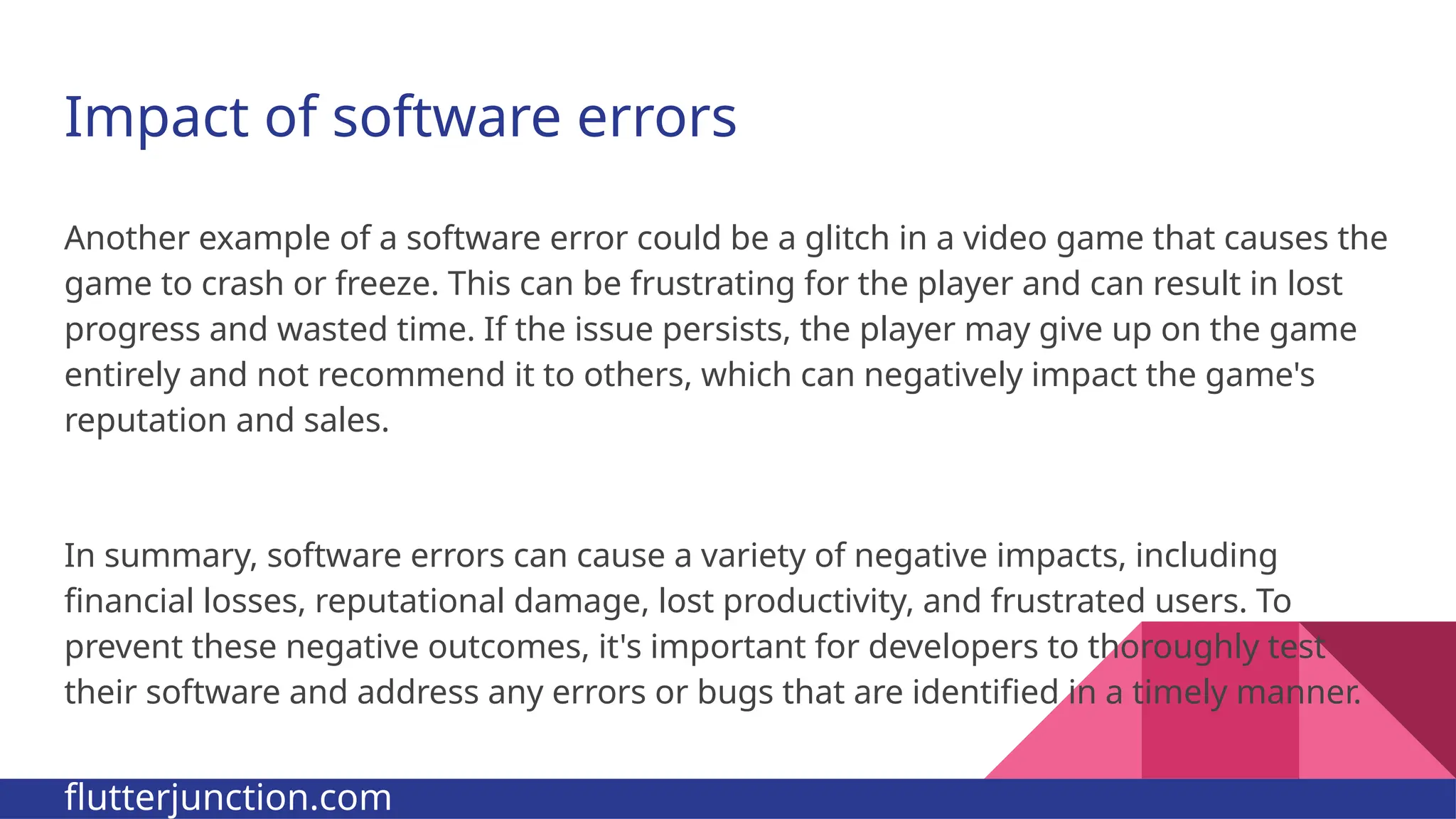 Impact of software errors Another example of a software error could be a glitch in a video game that causes the game to crash or freeze. This can be frustrating for the player and can result in lost progress and wasted time. If the issue persists, the player may give up on the game entirely and not recommend it to others, which can negatively impact the game's reputation and sales. In summary, software errors can cause a variety of negative impacts, including financial losses, reputational damage, lost productivity, and frustrated users. To prevent these negative outcomes, it's important for developers to thoroughly test their software and address any errors or bugs that are identified in a timely manner. flutterjunction.com 