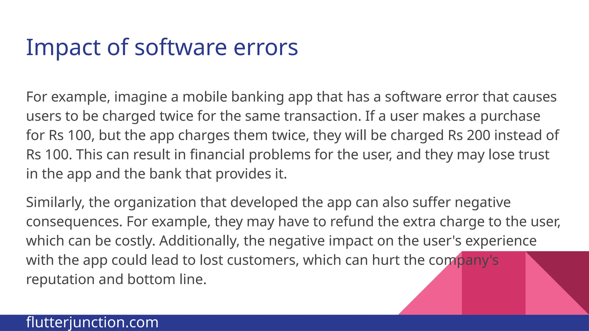 Impact of software errors For example, imagine a mobile banking app that has a software error that causes users to be charged twice for the same transaction. If a user makes a purchase for Rs 100, but the app charges them twice, they will be charged Rs 200 instead of Rs 100. This can result in financial problems for the user, and they may lose trust in the app and the bank that provides it. Similarly, the organization that developed the app can also suffer negative consequences. For example, they may have to refund the extra charge to the user, which can be costly. Additionally, the negative impact on the user's experience with the app could lead to lost customers, which can hurt the company's reputation and bottom line. flutterjunction.com 